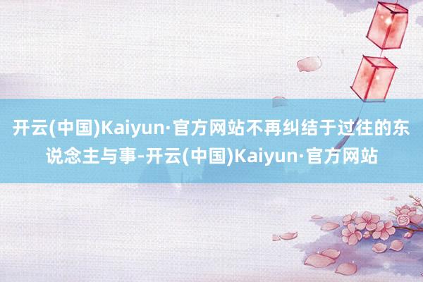 开云(中国)Kaiyun·官方网站不再纠结于过往的东说念主与事-开云(中国)Kaiyun·官方网站