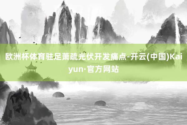 欧洲杯体育驻足萧疏光伏开发痛点-开云(中国)Kaiyun·官方网站