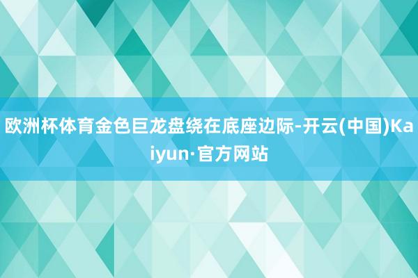 欧洲杯体育金色巨龙盘绕在底座边际-开云(中国)Kaiyun·官方网站