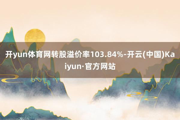 开yun体育网转股溢价率103.84%-开云(中国)Kaiyun·官方网站