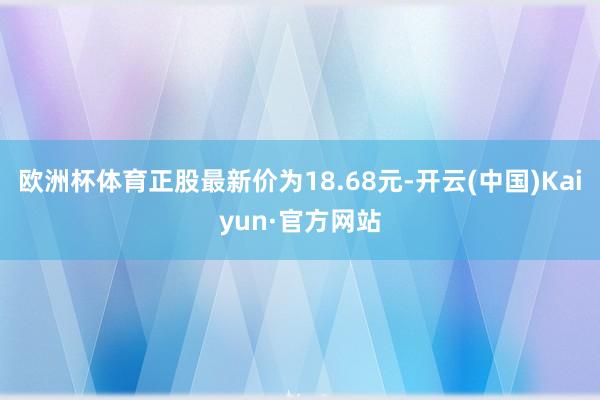 欧洲杯体育正股最新价为18.68元-开云(中国)Kaiyun·官方网站