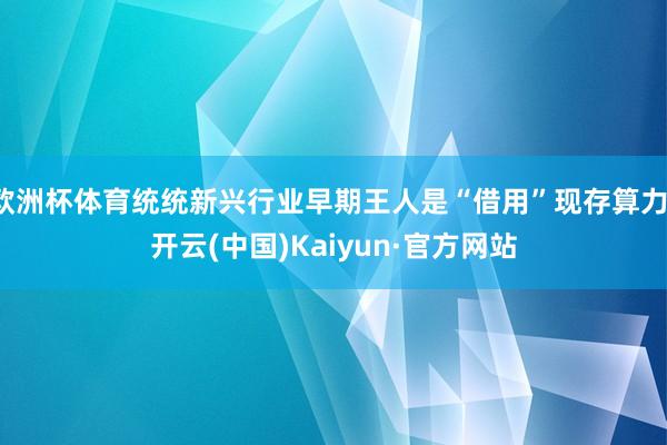 欧洲杯体育统统新兴行业早期王人是“借用”现存算力-开云(中国)Kaiyun·官方网站