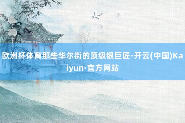 欧洲杯体育那些华尔街的顶级银巨匠-开云(中国)Kaiyun·官方网站