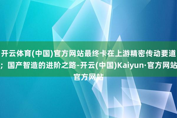 开云体育(中国)官方网站最终卡在上游精密传动要道;国产智造的进阶之路-开云(中国)Kaiyun·官方网站