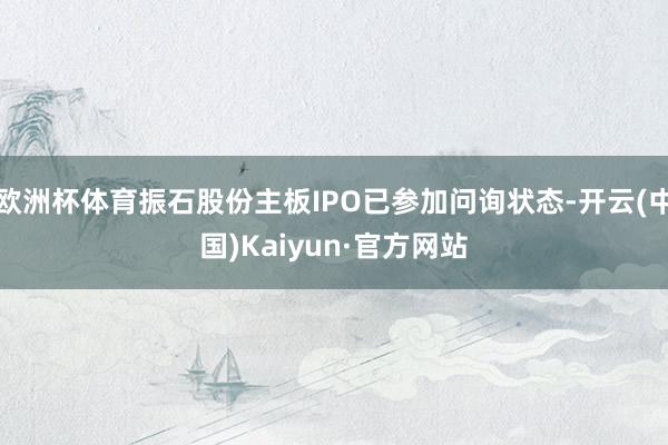 欧洲杯体育振石股份主板IPO已参加问询状态-开云(中国)Kaiyun·官方网站