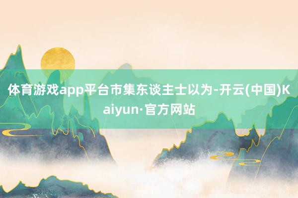 体育游戏app平台　　市集东谈主士以为-开云(中国)Kaiyun·官方网站