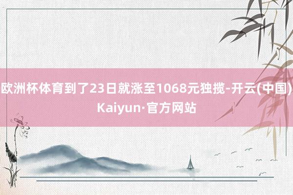 欧洲杯体育到了23日就涨至1068元独揽-开云(中国)Kaiyun·官方网站