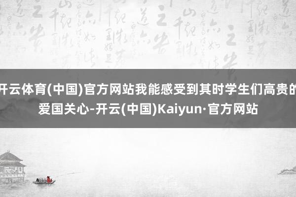 开云体育(中国)官方网站我能感受到其时学生们高贵的爱国关心-开云(中国)Kaiyun·官方网站