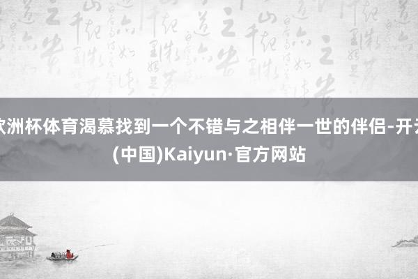 欧洲杯体育渴慕找到一个不错与之相伴一世的伴侣-开云(中国)Kaiyun·官方网站
