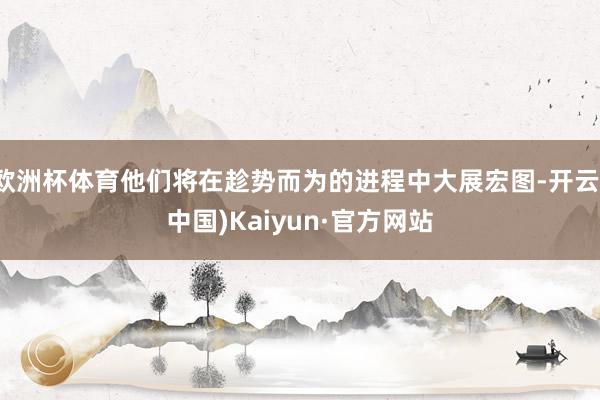 欧洲杯体育他们将在趁势而为的进程中大展宏图-开云(中国)Kaiyun·官方网站
