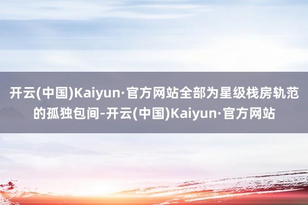 开云(中国)Kaiyun·官方网站全部为星级栈房轨范的孤独包间-开云(中国)Kaiyun·官方网站